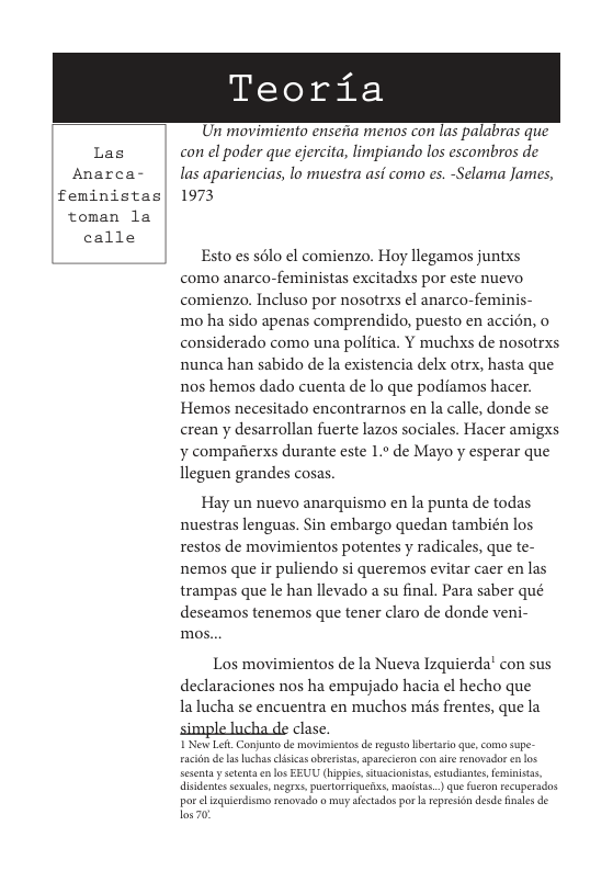 Las Anarca- feministas toman la calle  Teoria  Un movimiento enseia menos con las palabras que con el poder que ejercita, limpiando los escombros de las apariencias, lo muestra asi como es. -Selama James, 1973  Esto es sélo el comienzo. Hoy llegamos juntxs como anarco-feministas excitadxs por este nuevo comienzo. Incluso por nosotrxs el anarco-feminis- mo ha sido apenas comprendido, puesto en accién, o considerado como una politica. Y muchxs de nosotrxs nunca han sabido de la existencia delx otrx, hasta que nos hemos dado cuenta de lo que podiamos hacer. Hemos necesitado encontrarnos en la calle, donde se erean y desarrollan fuerte lazos sociales. Hacer amigxs y compaiierxs durante este 1.° de Mayo y esperar que lleguen grandes cosas.  Hay un nuevo anarquismo en la punta de todas nuestras lenguas. Sin embargo quedan también los restos de movimientos potentes y radicales, que te- nemos que ir puliendo si queremos evitar caer en las trampas que le han llevado a su final. Para saber qué deseamos tenemos que tener claro de donde veni- mos...  Los movimientos de la Nueva Izquierda’ con sus declaraciones nos ha empujado hacia el hecho que la lucha se encuentra en muchos mis frentes, que la  clase. I New Left. Conjunt de mviientos de regusto lbertsro qu, com supe- aciin deas luchas clisias obrerstas, sparecieron co siré renovador en los esentayseentaen los EEUU (hippie, stusclonisas, estudiantes, eministas, isidenis sesuals,negre. puertorriguefic. macistas..) que furen tecupersdos por el zquiedism renovado o my stctados porarepresion desde inales de los 0 
